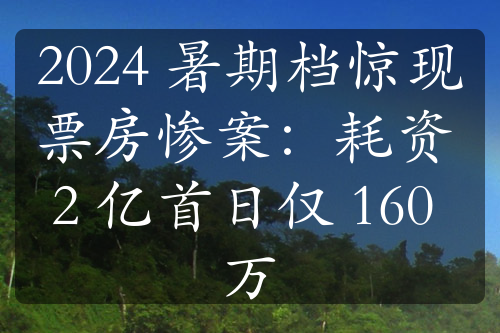 2024 暑期档惊现票房惨案：耗资 2 亿首日仅 160 万