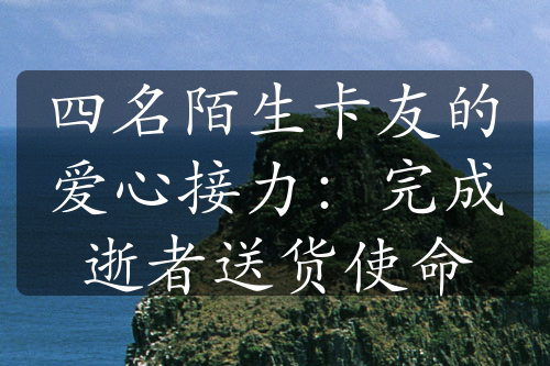 四名陌生卡友的爱心接力：完成逝者送货使命