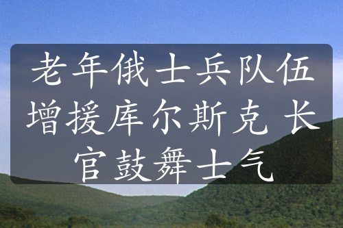 老年俄士兵队伍增援库尔斯克 长官鼓舞士气