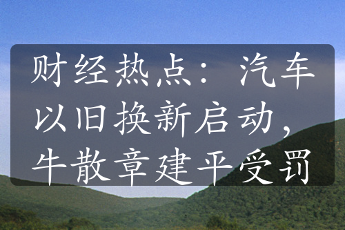 财经热点：汽车以旧换新启动，牛散章建平受罚