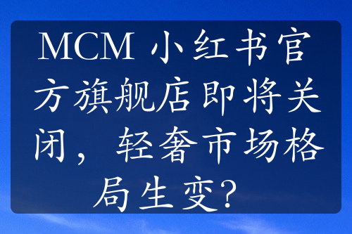 MCM 小红书官方旗舰店即将关闭，轻奢市场格局生变？