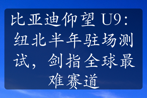 比亚迪仰望 U9：纽北半年驻场测试，剑指全球最难赛道