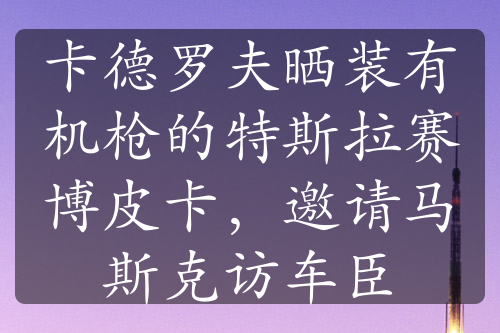 卡德罗夫晒装有机枪的特斯拉赛博皮卡，邀请马斯克访车臣