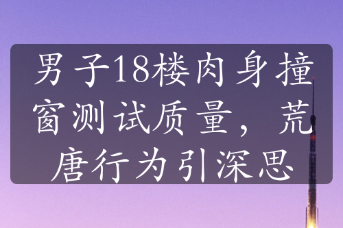 男子18楼肉身撞窗测试质量，荒唐行为引深思