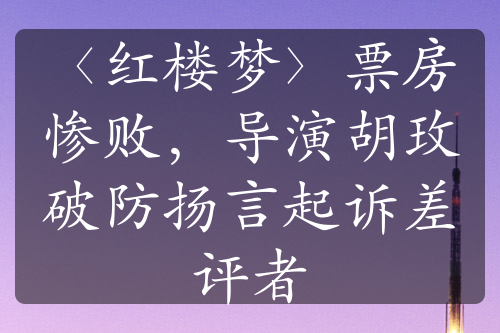 〈红楼梦〉票房惨败，导演胡玫破防扬言起诉差评者