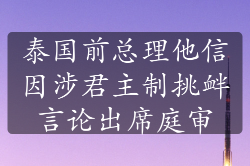 泰国前总理他信因涉君主制挑衅言论出席庭审