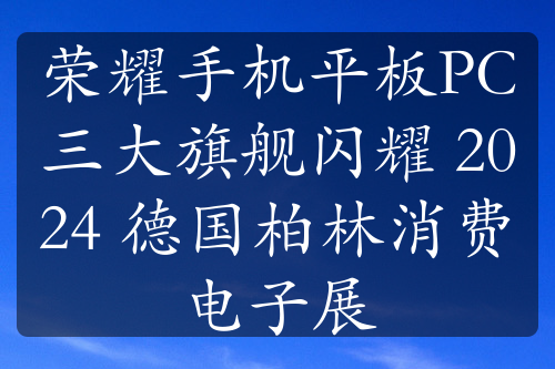 荣耀手机平板PC三大旗舰闪耀 2024 德国柏林消费电子展