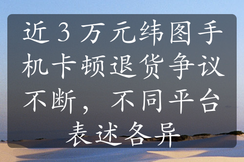 近 3 万元纬图手机卡顿退货争议不断，不同平台表述各异