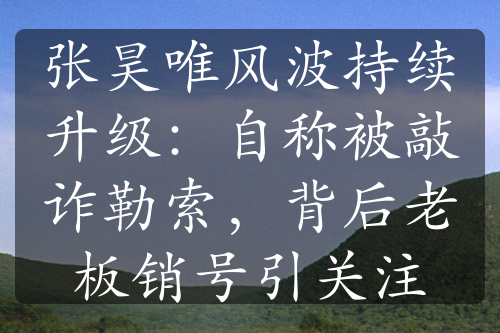 张昊唯风波持续升级：自称被敲诈勒索，背后老板销号引关注