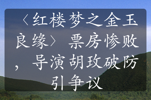 〈红楼梦之金玉良缘〉票房惨败，导演胡玫破防引争议