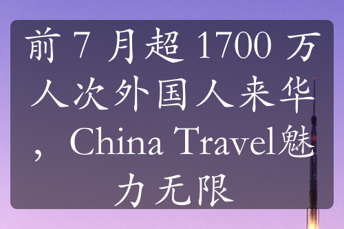 前 7 月超 1700 万人次外国人来华，China Travel魅力无限