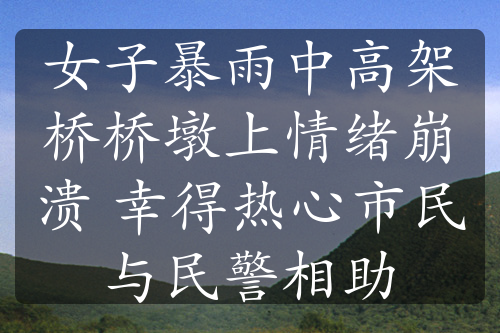 女子暴雨中高架桥桥墩上情绪崩溃 幸得热心市民与民警相助