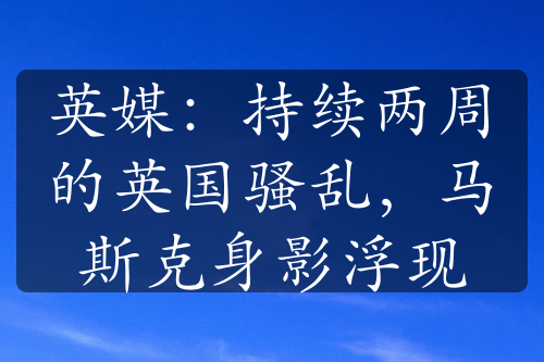 英媒：持续两周的英国骚乱，马斯克身影浮现