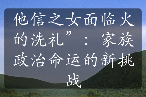 他信之女面临火的洗礼”：家族政治命运的新挑战