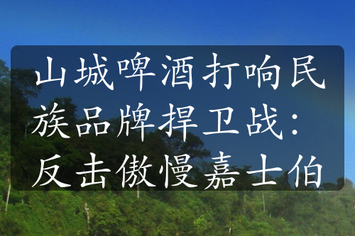 山城啤酒打响民族品牌捍卫战：反击傲慢嘉士伯