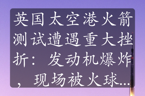 英国太空港火箭测试遭遇重大挫折：发动机爆炸，现场被火球吞没