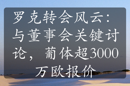 罗克转会风云：与董事会关键讨论，葡体超3000万欧报价