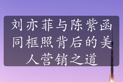 刘亦菲与陈紫函同框照背后的美人营销之道