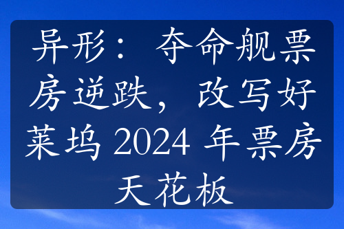 异形：夺命舰票房逆跌，改写好莱坞 2024 年票房天花板