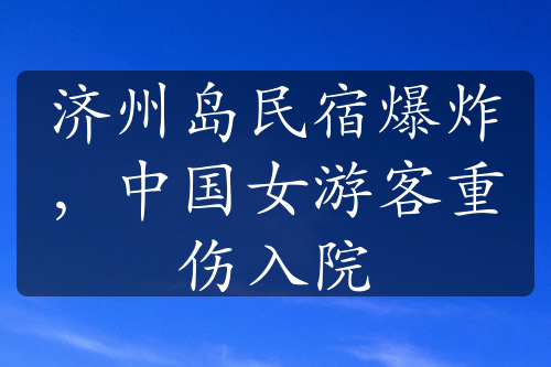 济州岛民宿爆炸，中国女游客重伤入院