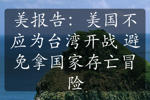 美报告：美国不应为台湾开战 避免拿国家存亡冒险