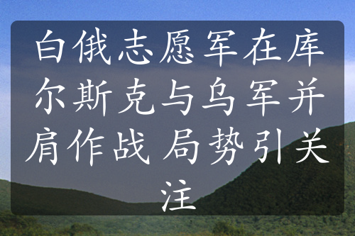 白俄志愿军在库尔斯克与乌军并肩作战 局势引关注