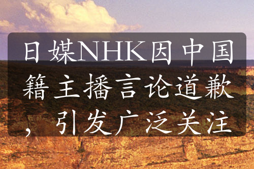 日媒NHK因中国籍主播言论道歉，引发广泛关注