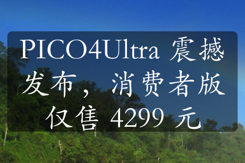 PICO4Ultra 震撼发布，消费者版仅售 4299 元