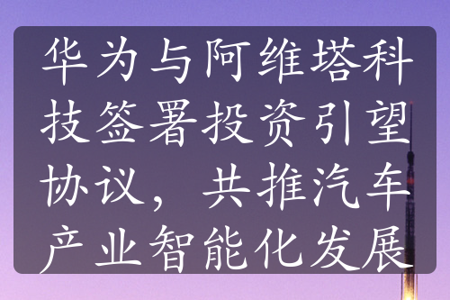 华为与阿维塔科技签署投资引望协议，共推汽车产业智能化发展