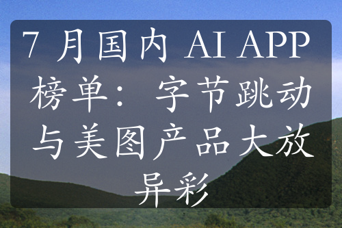 7 月国内 AI APP 榜单：字节跳动与美图产品大放异彩