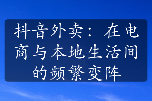 抖音外卖：在电商与本地生活间的频繁变阵