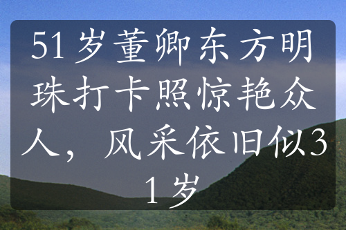 51岁董卿东方明珠打卡照惊艳众人，风采依旧似31岁