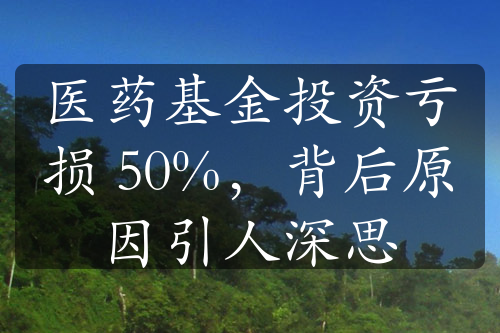 医药基金投资亏损 50%，背后原因引人深思