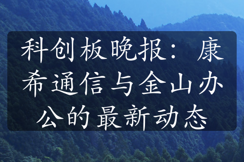 科创板晚报：康希通信与金山办公的最新动态