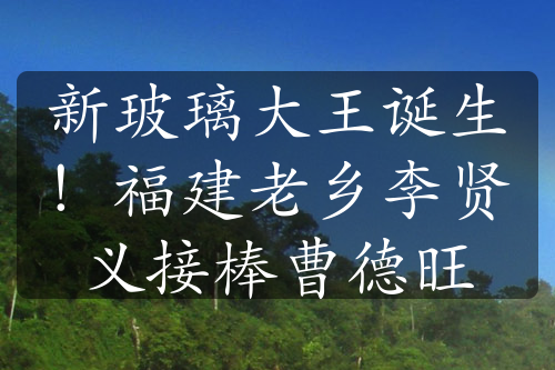 新玻璃大王诞生！福建老乡李贤义接棒曹德旺