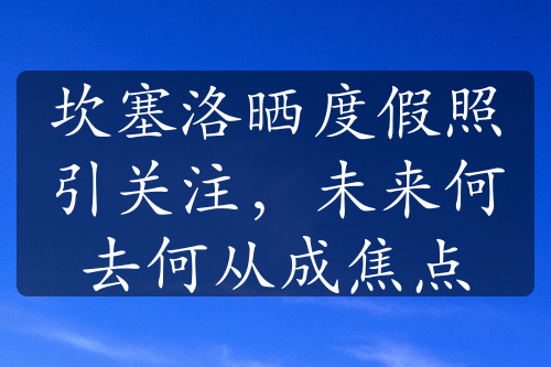 坎塞洛晒度假照引关注，未来何去何从成焦点