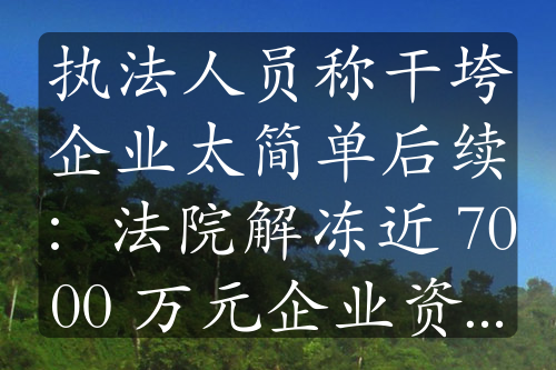 执法人员称干垮企业太简单后续：法院解冻近 7000 万元企业资金，事件持续发酵