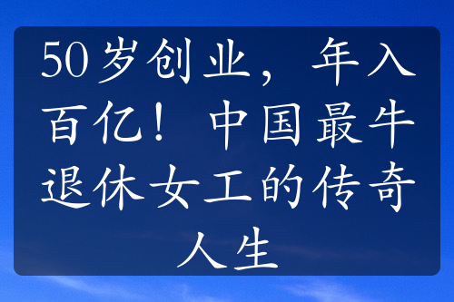 50岁创业，年入百亿！中国最牛退休女工的传奇人生