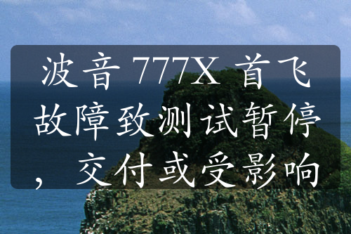 波音 777X 首飞故障致测试暂停，交付或受影响