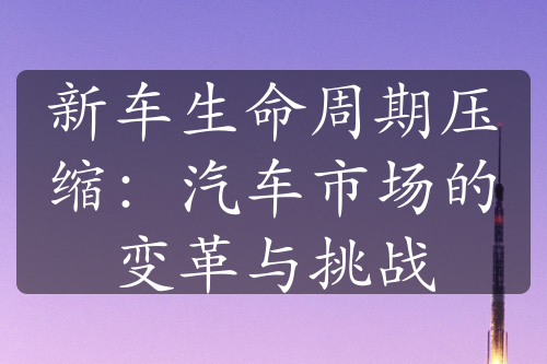 新车生命周期压缩：汽车市场的变革与挑战