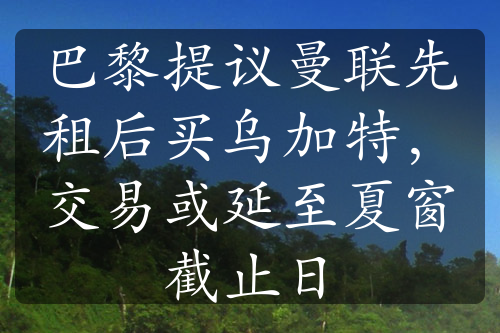 巴黎提议曼联先租后买乌加特，交易或延至夏窗截止日