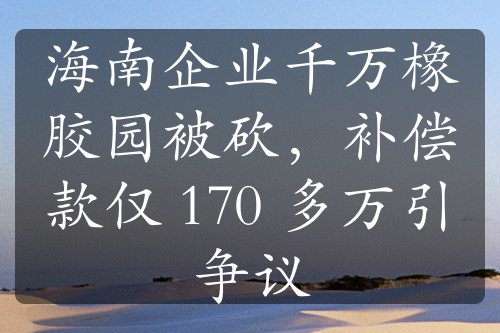 海南企业千万橡胶园被砍，补偿款仅 170 多万引争议