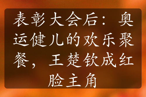 表彰大会后：奥运健儿的欢乐聚餐，王楚钦成红脸主角