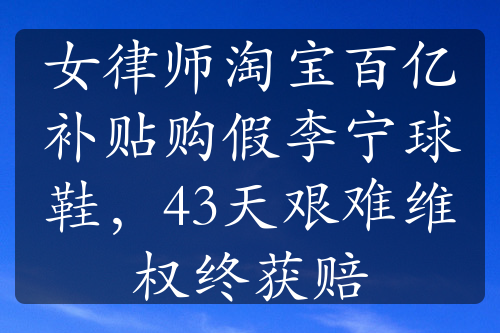 女律师淘宝百亿补贴购假李宁球鞋，43天艰难维权终获赔