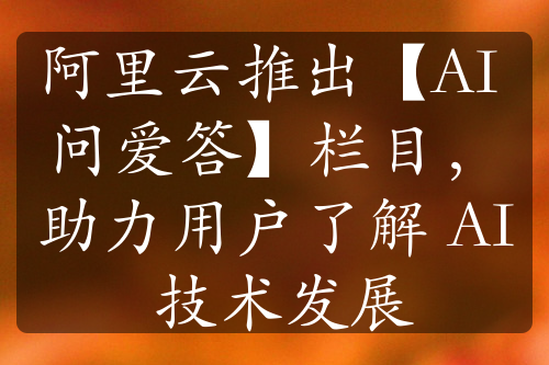 阿里云推出【AI 问爱答】栏目，助力用户了解 AI 技术发展