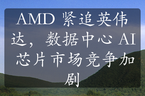 AMD 紧追英伟达，数据中心 AI 芯片市场竞争加剧