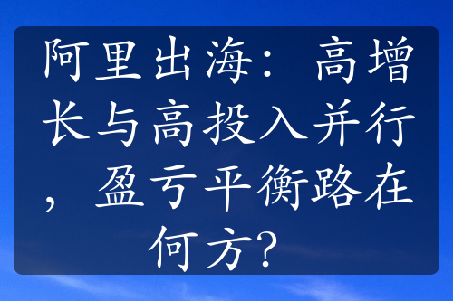 阿里出海：高增长与高投入并行，盈亏平衡路在何方？