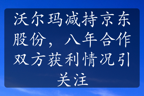 沃尔玛减持京东股份，八年合作双方获利情况引关注