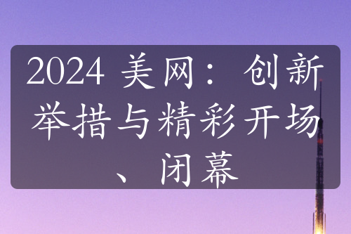 2024 美网：创新举措与精彩开场、闭幕