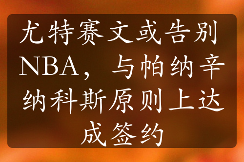 尤特赛文或告别 NBA，与帕纳辛纳科斯原则上达成签约